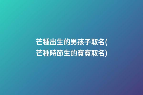 芒種出生的男孩子取名(芒種時節生的寶寶取名)