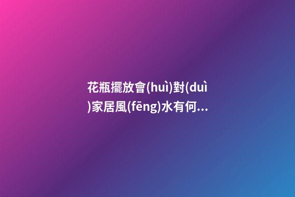 花瓶擺放會(huì)對(duì)家居風(fēng)水有何影響