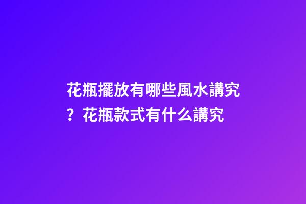 花瓶擺放有哪些風水講究？花瓶款式有什么講究