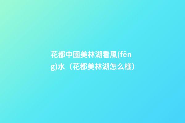花都中國美林湖看風(fēng)水（花都美林湖怎么樣）