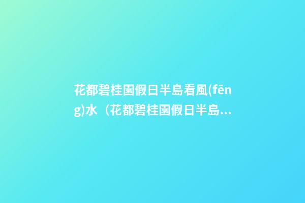 花都碧桂園假日半島看風(fēng)水（花都碧桂園假日半島好不好）