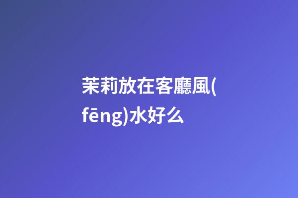 茉莉放在客廳風(fēng)水好么