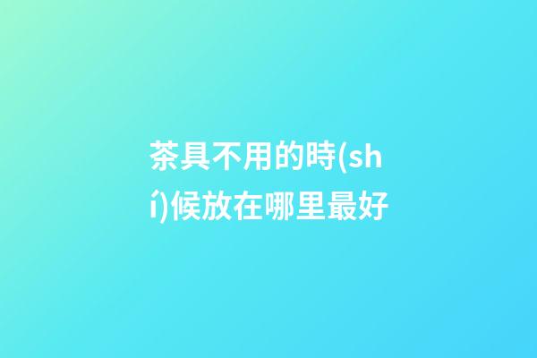 茶具不用的時(shí)候放在哪里最好
