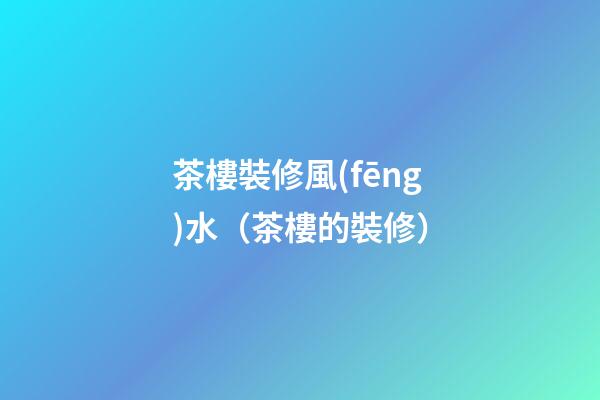 茶樓裝修風(fēng)水（茶樓的裝修）