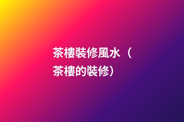 茶樓裝修風水（茶樓的裝修）