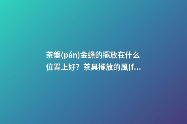 茶盤(pán)金蟾的擺放在什么位置上好？茶具擺放的風(fēng)水禁忌