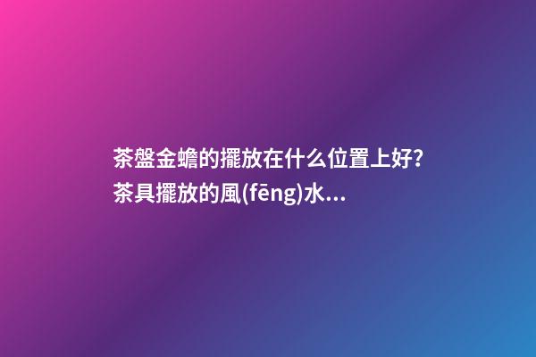 茶盤金蟾的擺放在什么位置上好？茶具擺放的風(fēng)水禁忌