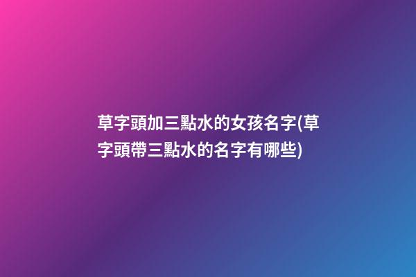 草字頭加三點水的女孩名字(草字頭帶三點水的名字有哪些)