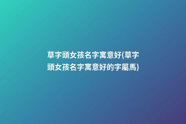 草字頭女孩名字寓意好(草字頭女孩名字寓意好的字屬馬)