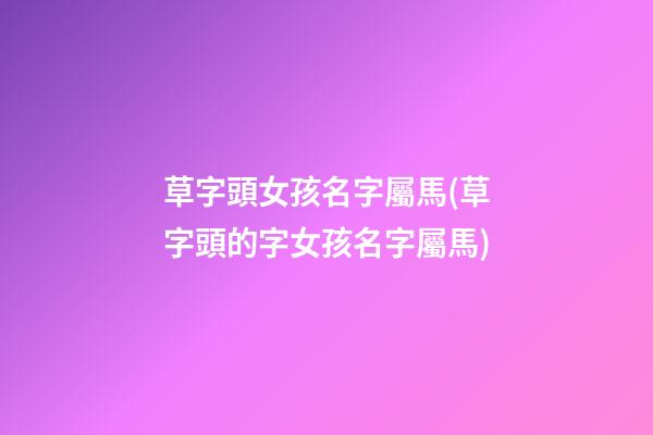 草字頭女孩名字屬馬(草字頭的字女孩名字屬馬)