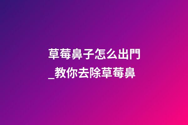 草莓鼻子怎么出門_教你去除草莓鼻