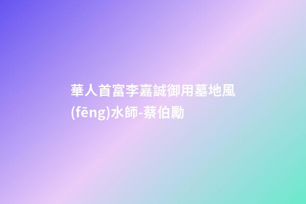 華人首富李嘉誠御用墓地風(fēng)水師-蔡伯勵