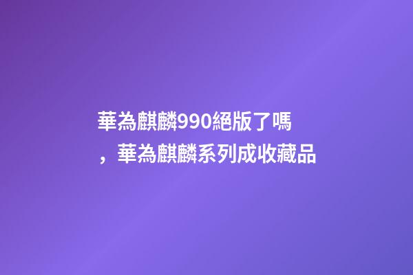 華為麒麟990絕版了嗎，華為麒麟系列成收藏品-第1張-觀點-玄機派