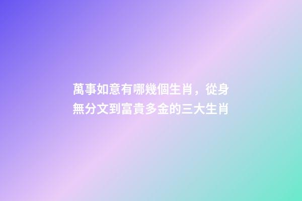 萬事如意有哪幾個生肖，從身無分文到富貴多金的三大生肖-第1張-觀點-玄機派