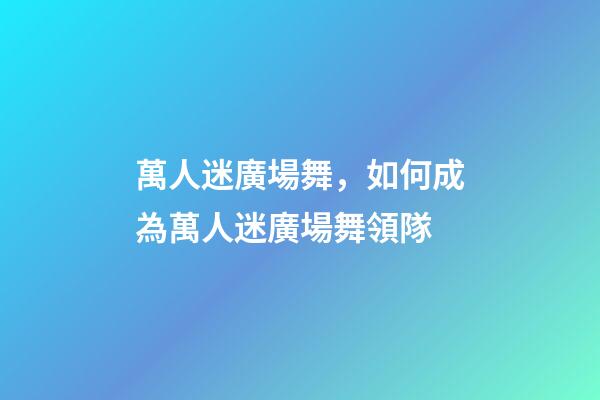 萬人迷廣場舞，如何成為萬人迷廣場舞領隊-第1張-觀點-玄機派