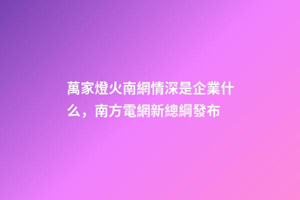 萬家燈火南網情深是企業什么，南方電網新總綱發布-第1張-觀點-玄機派