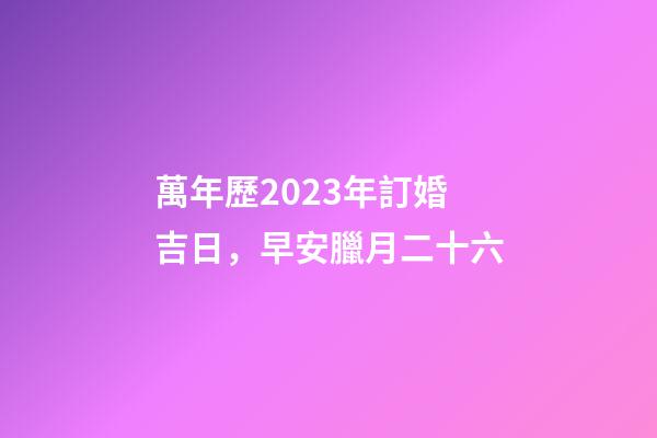 萬年歷2023年訂婚吉日，早安臘月二十六-第1張-觀點-玄機派