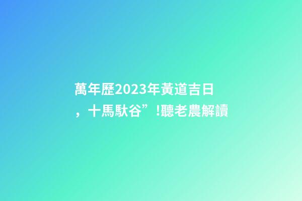 萬年歷2023年黃道吉日，十馬馱谷”!聽老農解讀-第1張-觀點-玄機派