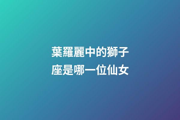 葉羅麗中的獅子座是哪一位仙女-第1張-星座運(yùn)勢(shì)-玄機(jī)派