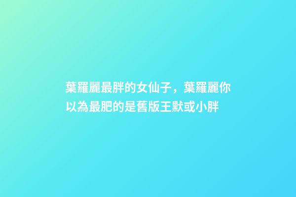 葉羅麗最胖的女仙子，葉羅麗你以為最肥的是舊版王默或小胖-第1張-觀點(diǎn)-玄機(jī)派