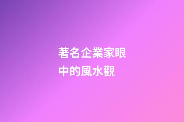 著名企業家眼中的風水觀