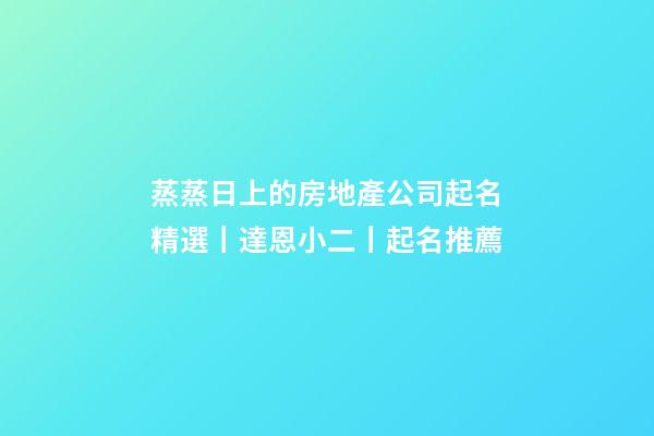 蒸蒸日上的房地產公司起名精選丨達恩小二丨起名推薦-第1張-公司起名-玄機派