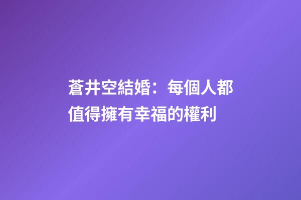 蒼井空結婚：每個人都值得擁有幸福的權利