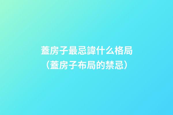 蓋房子最忌諱什么格局（蓋房子布局的禁忌）
