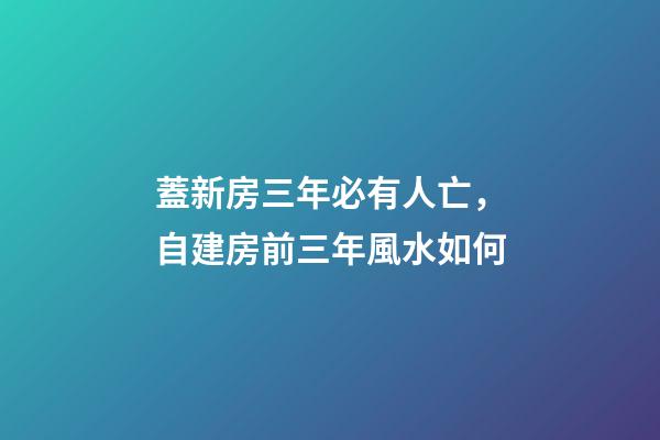 蓋新房三年必有人亡，自建房前三年風水如何