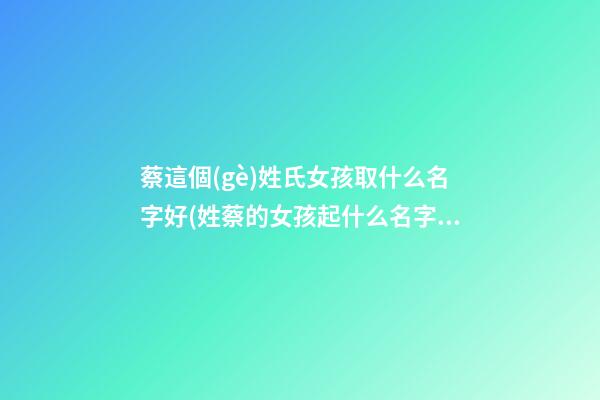 蔡這個(gè)姓氏女孩取什么名字好(姓蔡的女孩起什么名字好)