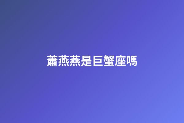蕭燕燕是巨蟹座嗎-第1張-星座運勢-玄機派