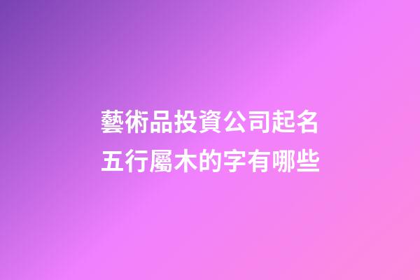 藝術品投資公司起名五行屬木的字有哪些-第1張-公司起名-玄機派