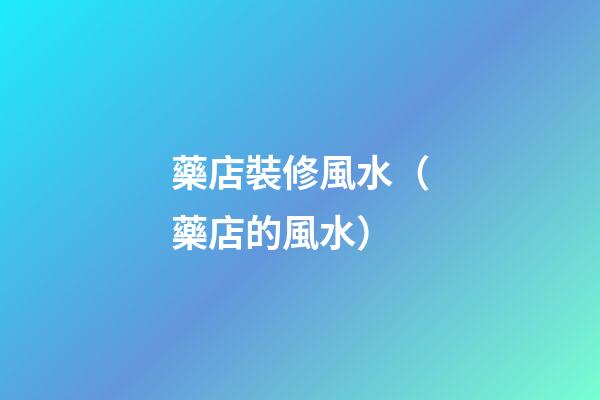 藥店裝修風水（藥店的風水）