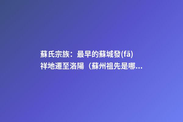 蘇氏宗族：最早的蘇城發(fā)祥地遷至洛陽（蘇州祖先是哪里遷過來的）
