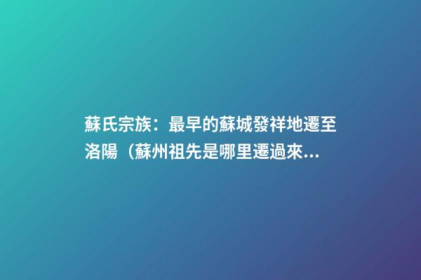 蘇氏宗族：最早的蘇城發祥地遷至洛陽（蘇州祖先是哪里遷過來的）