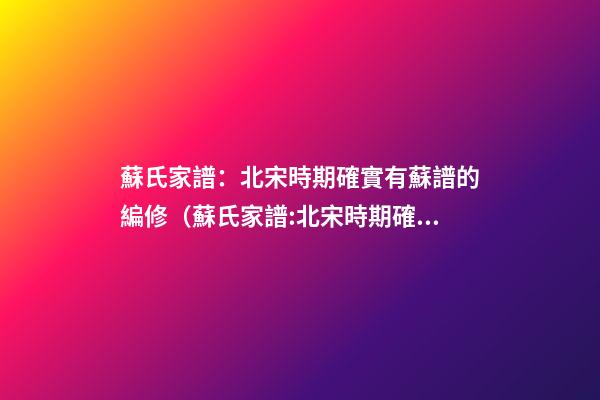 蘇氏家譜：北宋時期確實有蘇譜的編修（蘇氏家譜:北宋時期確實有蘇譜的編修嗎）