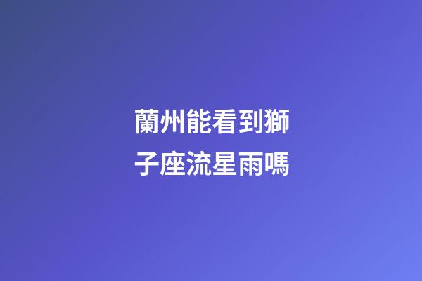 蘭州能看到獅子座流星雨嗎-第1張-星座運勢-玄機派