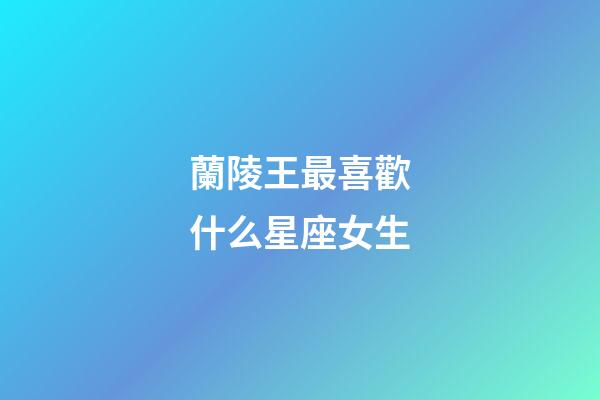 蘭陵王最喜歡什么星座女生-第1張-星座運勢-玄機派