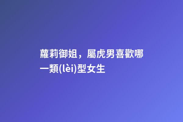蘿莉御姐，屬虎男喜歡哪一類(lèi)型女生