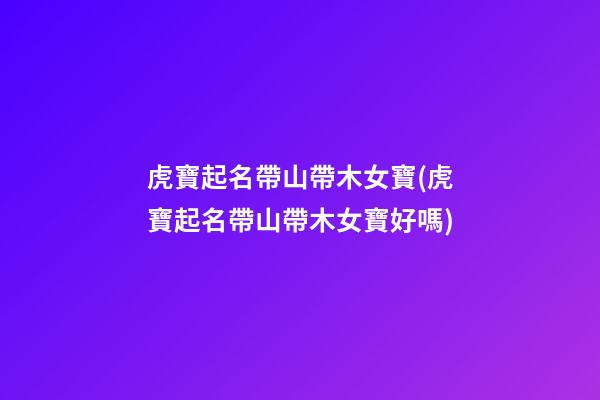 虎寶起名帶山帶木女寶(虎寶起名帶山帶木女寶好嗎)