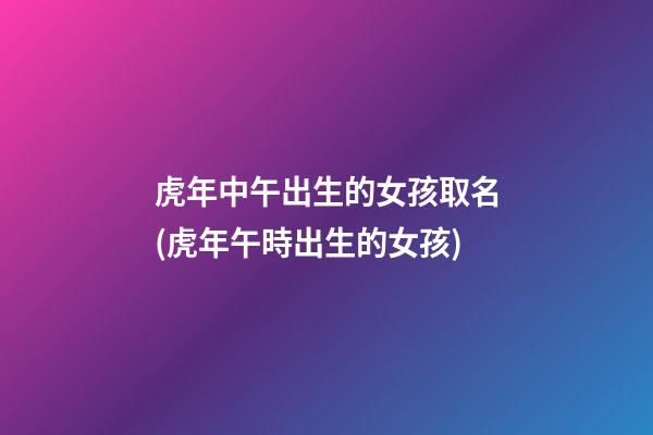 虎年中午出生的女孩取名(虎年午時出生的女孩)