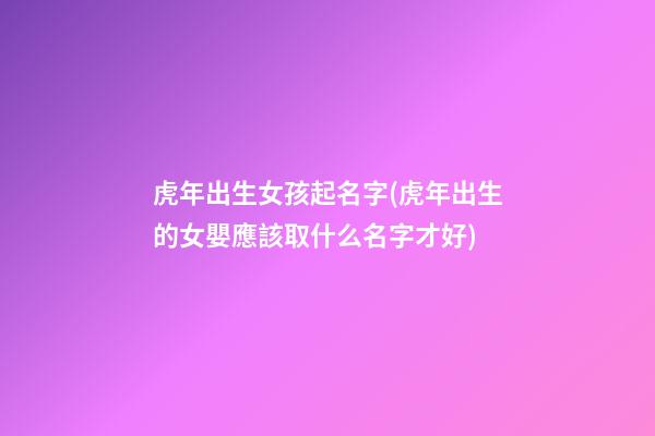虎年出生女孩起名字(虎年出生的女嬰應該取什么名字才好)