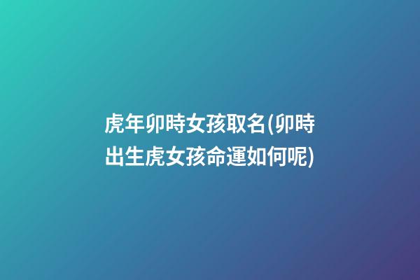 虎年卯時女孩取名(卯時出生虎女孩命運如何呢)