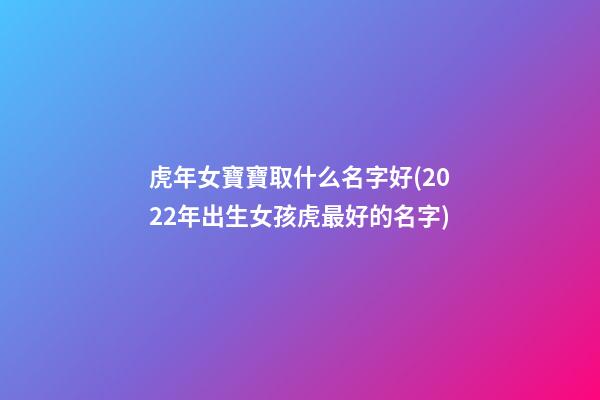 虎年女寶寶取什么名字好(2022年出生女孩虎最好的名字)