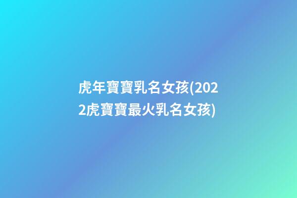 虎年寶寶乳名女孩(2022虎寶寶最火乳名女孩)
