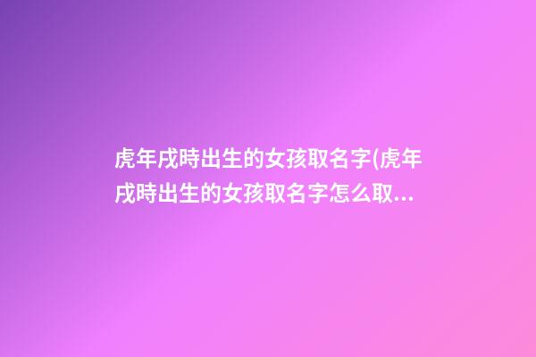 虎年戌時出生的女孩取名字(虎年戌時出生的女孩取名字怎么取)