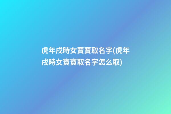 虎年戌時女寶寶取名字(虎年戌時女寶寶取名字怎么取)