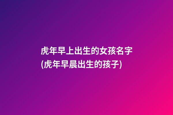 虎年早上出生的女孩名字(虎年早晨出生的孩子)