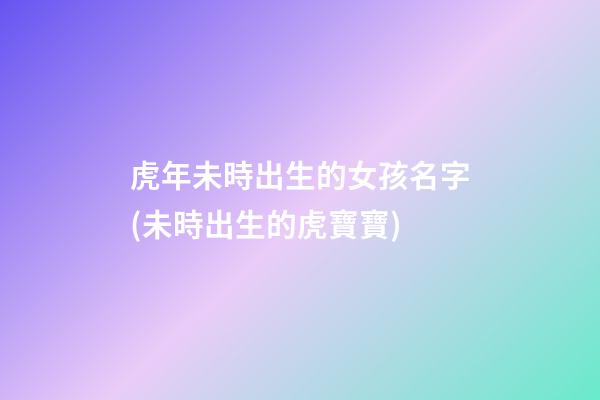虎年未時出生的女孩名字(未時出生的虎寶寶)