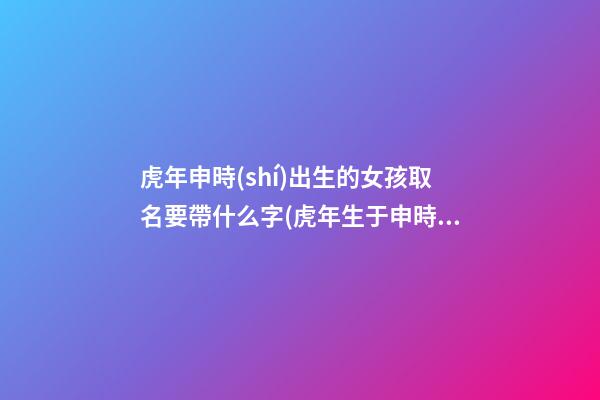 虎年申時(shí)出生的女孩取名要帶什么字(虎年生于申時(shí)好嗎)